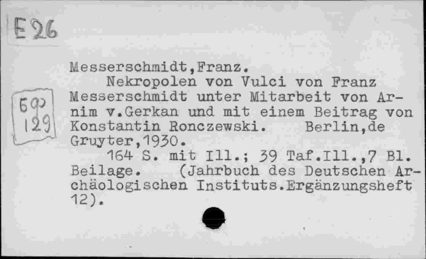 ﻿Messerschmidt,Franz.
Nekropolen von Vulci von Franz Messerschmied unter Mitarbeit von Arnim v.Gerkan und. mit einem Beitrag von Konstantin Ronczewski. Berlin,de Gruyter,1930.
164 S. mit Ill.; 39 Taf.111.,7 Bl. Beilage. (Jahrbuch des Deutschen Archäologischen Instituts.Ergänzungsheft 12).